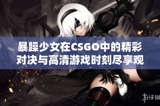 暴躁少女在CSGO中的精彩对决与高清游戏时刻尽享观看体验