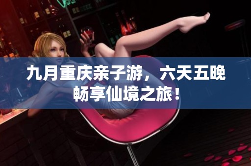 九月重庆亲子游，六天五晚畅享仙境之旅！