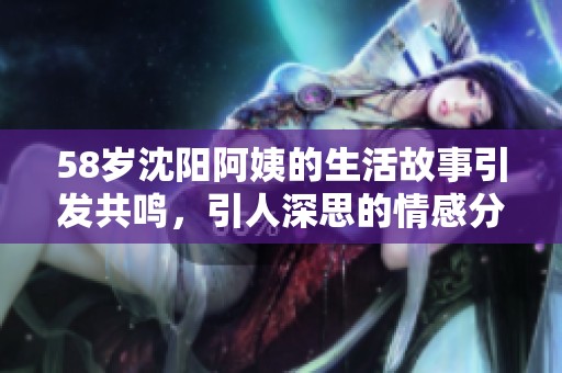 58岁沈阳阿姨的生活故事引发共鸣，引人深思的情感分享