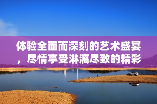 体验全面而深刻的艺术盛宴，尽情享受淋漓尽致的精彩感受