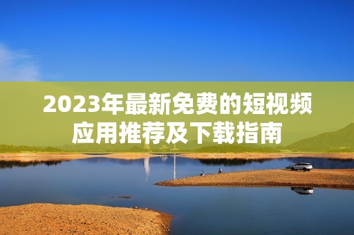 2023年最新免费的短视频应用推荐及下载指南