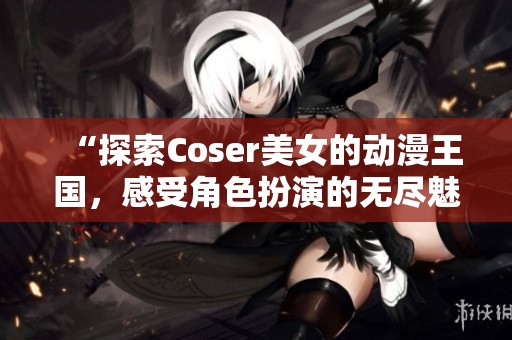 “探索Coser美女的动漫王国，感受角色扮演的无尽魅力！”