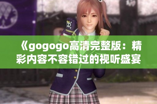 《gogogo高清完整版：精彩内容不容错过的视听盛宴》