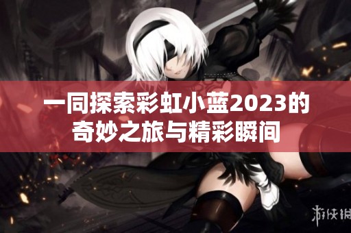 一同探索彩虹小蓝2023的奇妙之旅与精彩瞬间