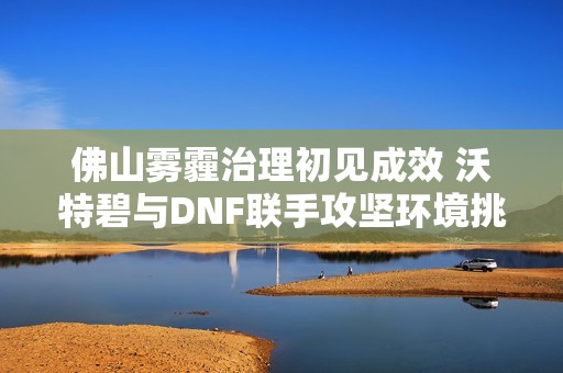 佛山雾霾治理初见成效 沃特碧与DNF联手攻坚环境挑战