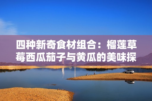 四种新奇食材组合：榴莲草莓西瓜茄子与黄瓜的美味探索