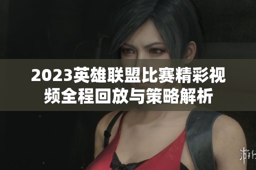 2023英雄联盟比赛精彩视频全程回放与策略解析