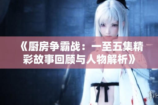 《厨房争霸战：一至五集精彩故事回顾与人物解析》