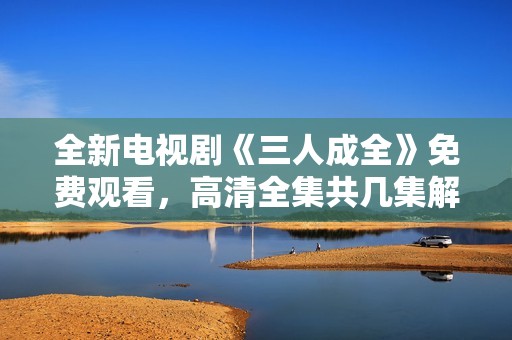 全新电视剧《三人成全》免费观看，高清全集共几集解析