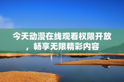 今天动漫在线观看权限开放，畅享无限精彩内容