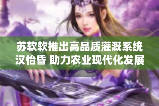 苏软软推出高品质灌溉系统汉怡昏 助力农业现代化发展