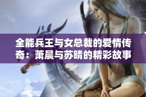 全能兵王与女总裁的爱情传奇：萧晨与苏晴的精彩故事