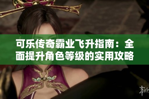 可乐传奇霸业飞升指南：全面提升角色等级的实用攻略