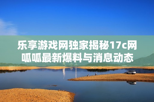 乐享游戏网独家揭秘17c网呱呱最新爆料与消息动态
