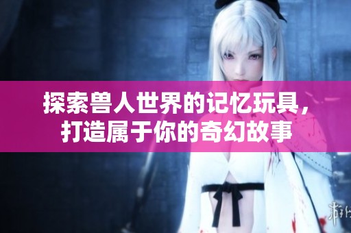 探索兽人世界的记忆玩具，打造属于你的奇幻故事
