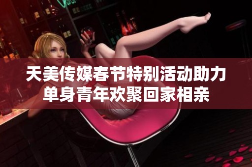 天美传媒春节特别活动助力单身青年欢聚回家相亲