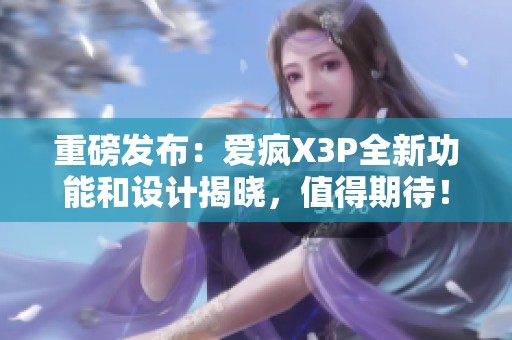 重磅发布：爱疯X3P全新功能和设计揭晓，值得期待！