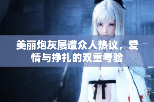 美丽炮灰屡遭众人热议，爱情与挣扎的双重考验