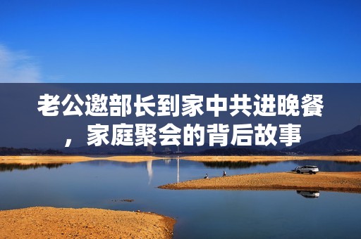 老公邀部长到家中共进晚餐，家庭聚会的背后故事