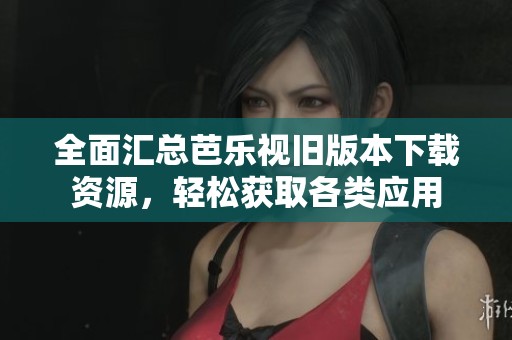 全面汇总芭乐视旧版本下载资源，轻松获取各类应用