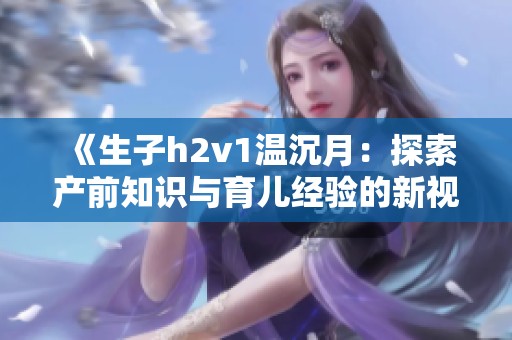 《生子h2v1温沉月：探索产前知识与育儿经验的新视角》