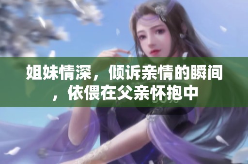 姐妹情深，倾诉亲情的瞬间，依偎在父亲怀抱中