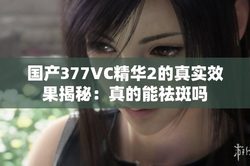 国产377VC精华2的真实效果揭秘：真的能祛斑吗