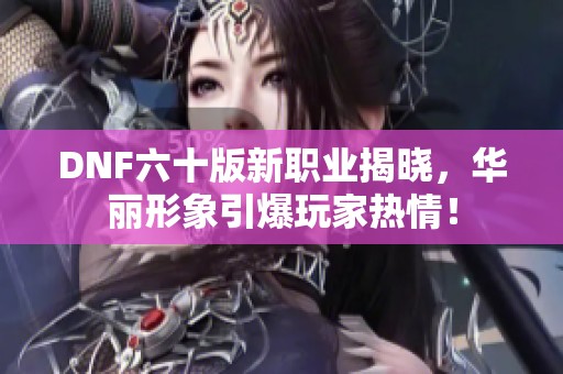 DNF六十版新职业揭晓，华丽形象引爆玩家热情！