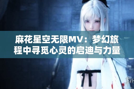麻花星空无限MV：梦幻旅程中寻觅心灵的启迪与力量