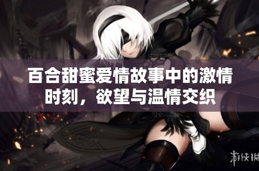 百合甜蜜爱情故事中的激情时刻，欲望与温情交织