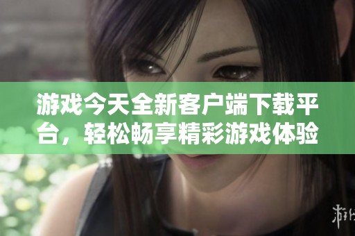 游戏今天全新客户端下载平台，轻松畅享精彩游戏体验