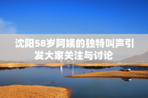 沈阳58岁阿姨的独特叫声引发大家关注与讨论