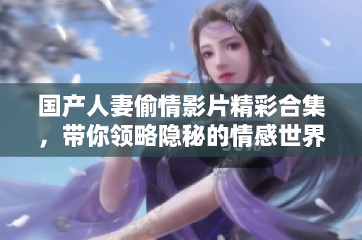 国产人妻偷情影片精彩合集，带你领略隐秘的情感世界