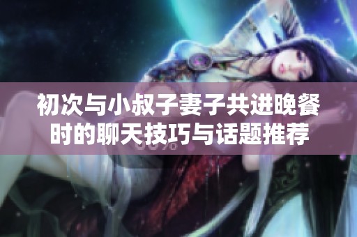 初次与小叔子妻子共进晚餐时的聊天技巧与话题推荐