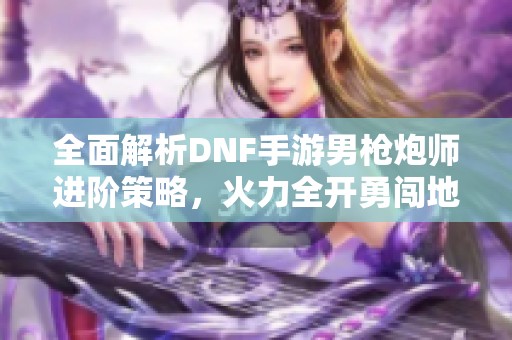 全面解析DNF手游男枪炮师进阶策略，火力全开勇闯地下世界