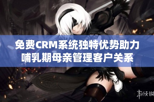 免费CRM系统独特优势助力哺乳期母亲管理客户关系