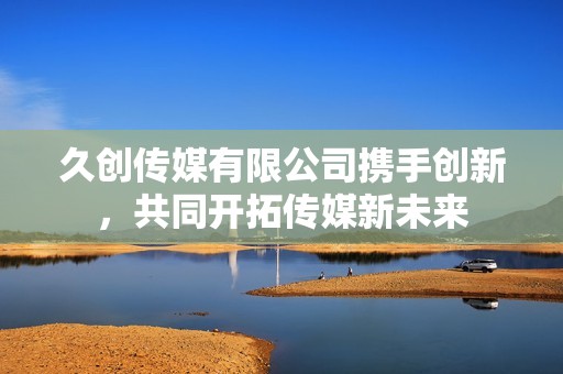 久创传媒有限公司携手创新，共同开拓传媒新未来