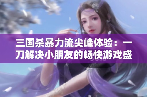 三国杀暴力流尖峰体验：一刀解决小朋友的畅快游戏盛宴