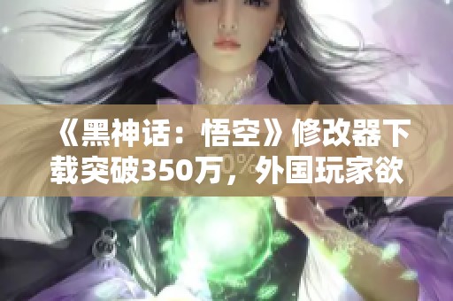 《黑神话：悟空》修改器下载突破350万，外国玩家欲捐款支持
