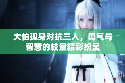 大伯孤身对抗三人，勇气与智慧的较量精彩纷呈