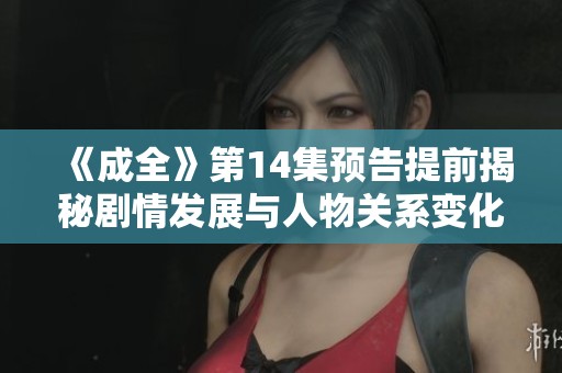 《成全》第14集预告提前揭秘剧情发展与人物关系变化