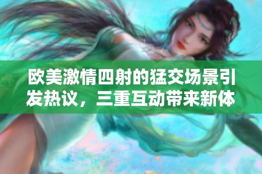 欧美激情四射的猛交场景引发热议，三重互动带来新体验