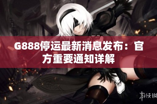 G888停运最新消息发布：官方重要通知详解