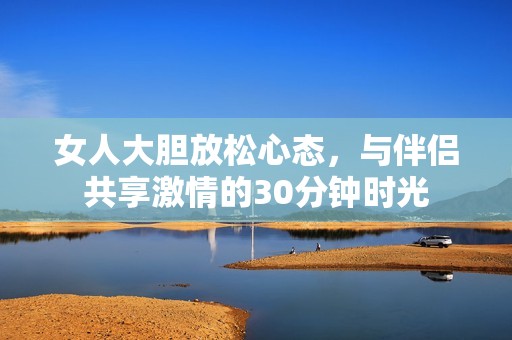 女人大胆放松心态，与伴侣共享激情的30分钟时光