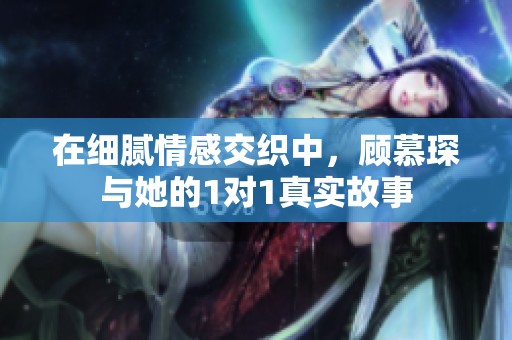 在细腻情感交织中，顾慕琛与她的1对1真实故事