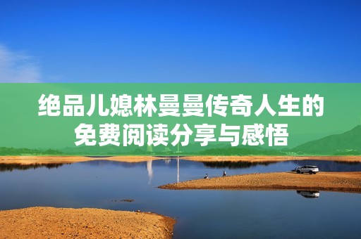 绝品儿媳林曼曼传奇人生的免费阅读分享与感悟