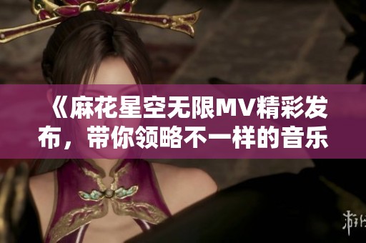 《麻花星空无限MV精彩发布，带你领略不一样的音乐之旅》