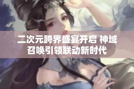 二次元跨界盛宴开启 神域召唤引领联动新时代