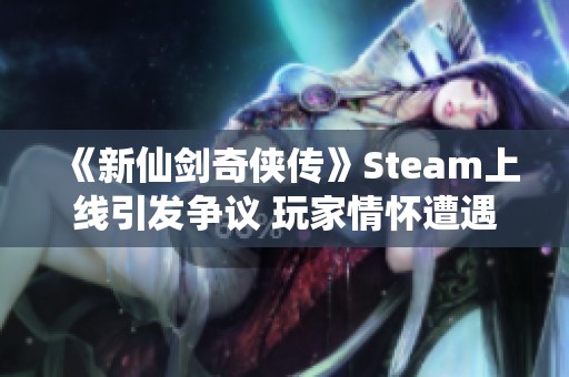 《新仙剑奇侠传》Steam上线引发争议 玩家情怀遭遇冷遇