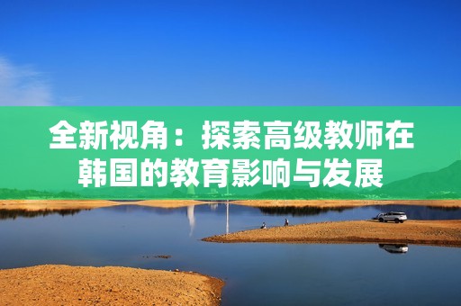全新视角：探索高级教师在韩国的教育影响与发展